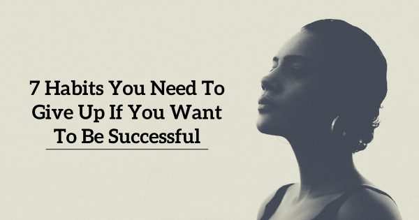 7 Habits You Need To Give Up If You Want To Be Successful